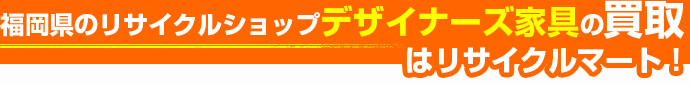 福岡県のリサイクルショップ デザイナーズ家具の買取はリサイクルマート!